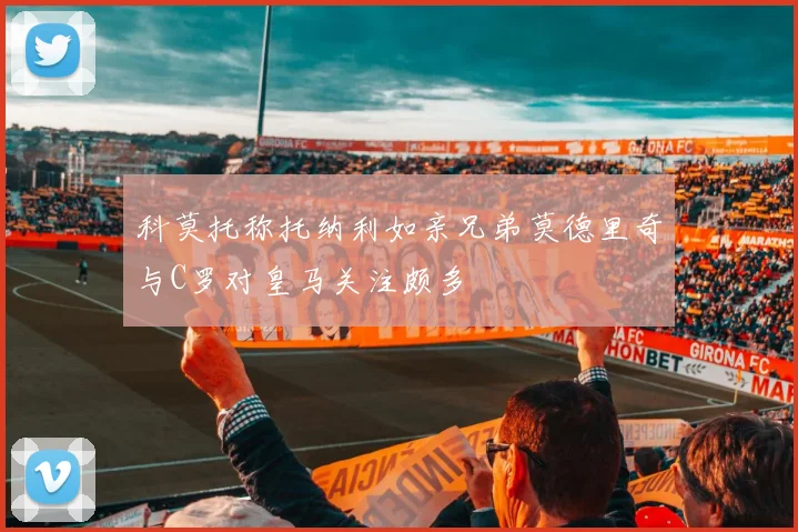 科莫托称托纳利如亲兄弟莫德里奇与C罗对皇马关注颇多
