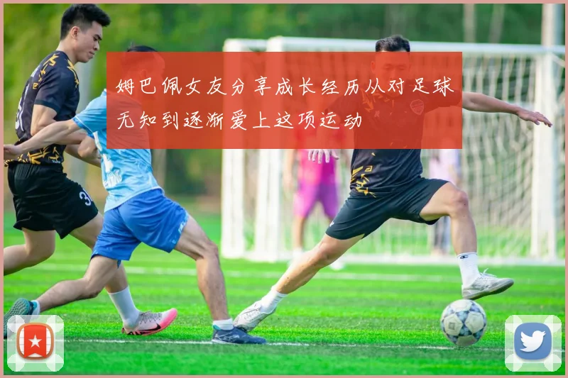 姆巴佩女友分享成长经历从对足球无知到逐渐爱上这项运动