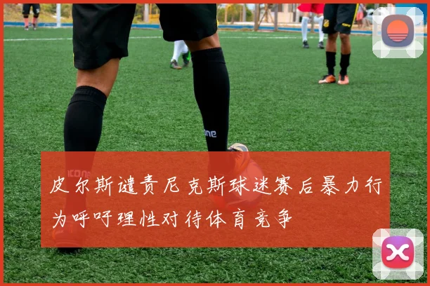 皮尔斯谴责尼克斯球迷赛后暴力行为呼吁理性对待体育竞争