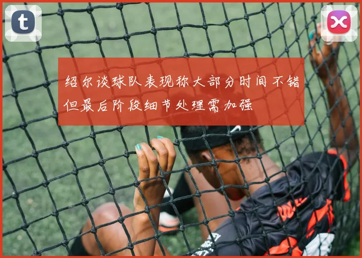 绍尔谈球队表现称大部分时间不错但最后阶段细节处理需加强