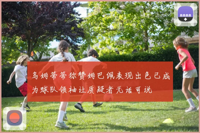 乌姆蒂蒂称赞姆巴佩表现出色已成为球队领袖让质疑者无话可说