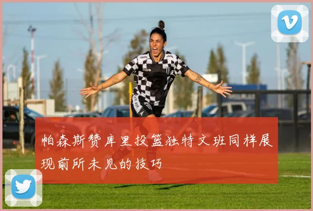 帕森斯赞库里投篮独特文班同样展现前所未见的技巧