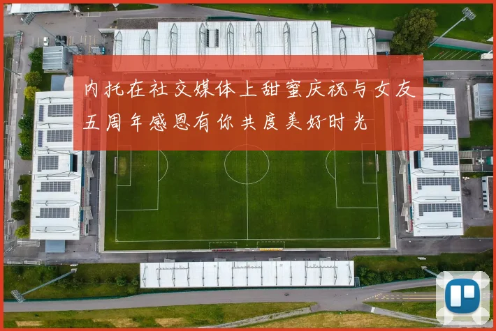 内托在社交媒体上甜蜜庆祝与女友五周年感恩有你共度美好时光