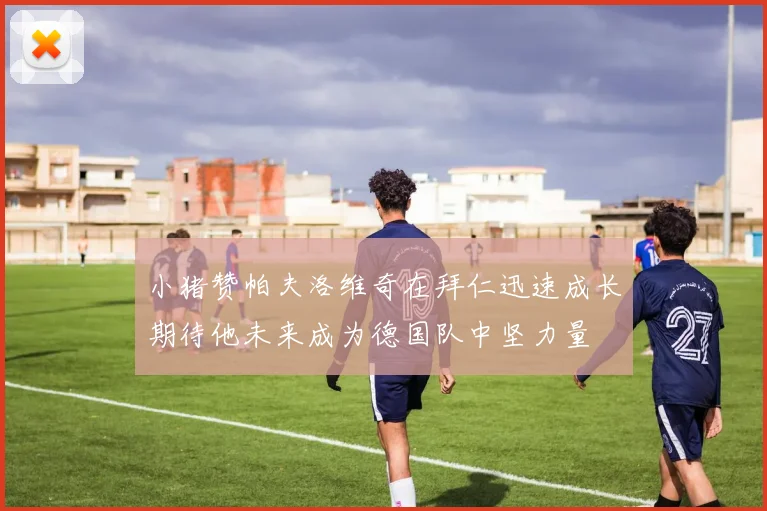 小猪赞帕夫洛维奇在拜仁迅速成长期待他未来成为德国队中坚力量