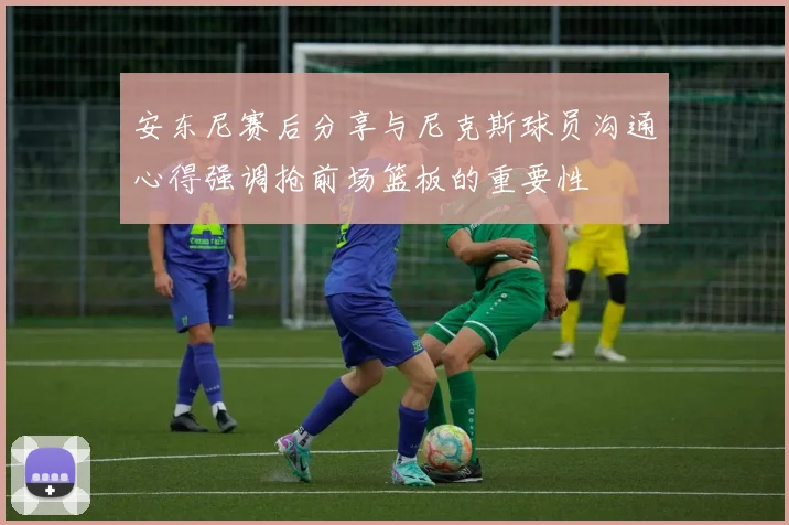 安东尼赛后分享与尼克斯球员沟通心得强调抢前场篮板的重要性