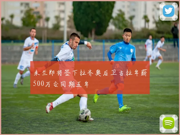 米兰即将签下拉齐奥后卫吉拉年薪500万合同期五年