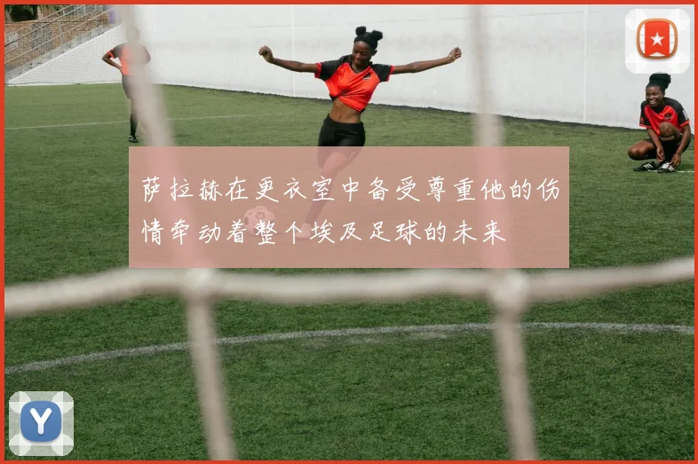 萨拉赫在更衣室中备受尊重他的伤情牵动着整个埃及足球的未来