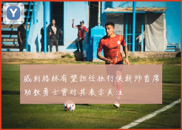 威利格林有望担任独行侠新帅首席助教勇士曾对其表示关注
