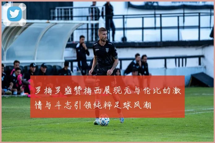 罗梅罗盛赞梅西展现无与伦比的激情与斗志引领纯粹足球风潮