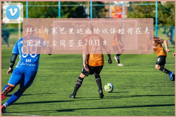 拜仁与塞巴里达成协议体检将在美国进行合同签至2031年