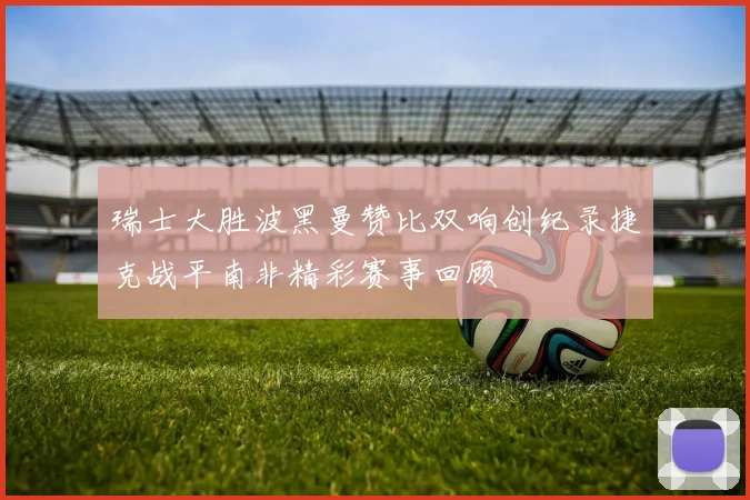 瑞士大胜波黑曼赞比双响创纪录捷克战平南非精彩赛事回顾