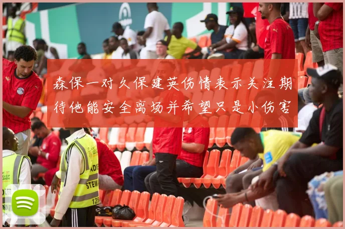森保一对久保建英伤情表示关注期待他能安全离场并希望只是小伤害