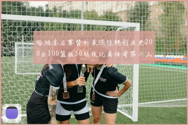 哈珀季后赛替补表现惊艳创历史200分100篮板50助攻比肩传奇第六人