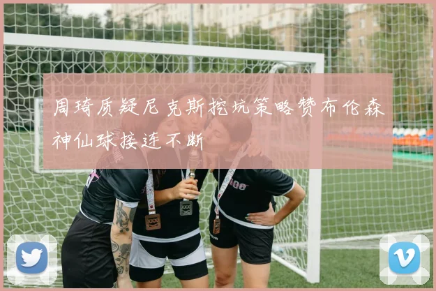 周琦质疑尼克斯挖坑策略赞布伦森神仙球接连不断