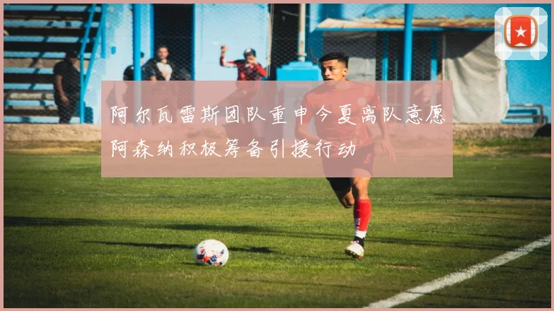 阿尔瓦雷斯团队重申今夏离队意愿阿森纳积极筹备引援行动