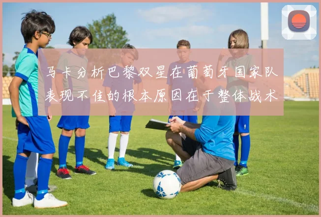 马卡分析巴黎双星在葡萄牙国家队表现不佳的根本原因在于整体战术体系问题