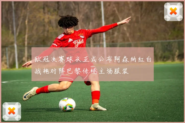 欧冠决赛球衣正式公布阿森纳红白战袍对阵巴黎传统主场服装
