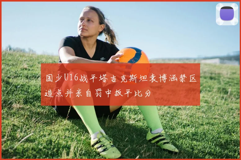 国少U16战平塔吉克斯坦袁博涵禁区造点并亲自罚中扳平比分
