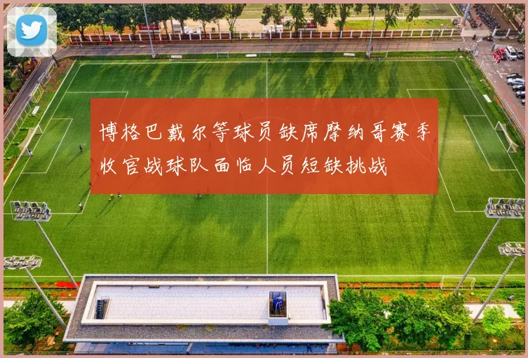 博格巴戴尔等球员缺席摩纳哥赛季收官战球队面临人员短缺挑战