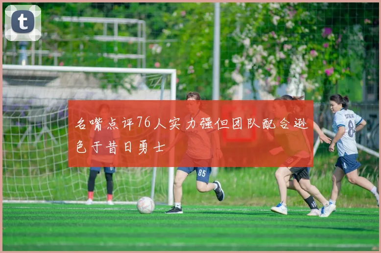 名嘴点评76人实力强但团队配合逊色于昔日勇士