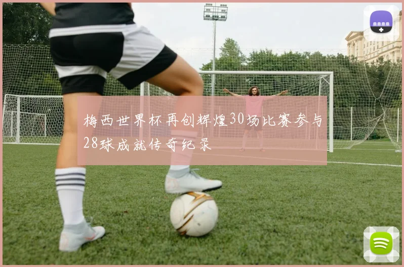 梅西世界杯再创辉煌30场比赛参与28球成就传奇纪录
