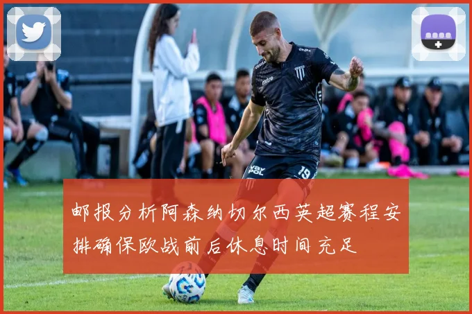 邮报分析阿森纳切尔西英超赛程安排确保欧战前后休息时间充足