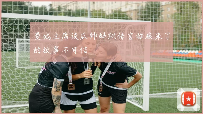 曼城主席谈瓜帅辞职传言称狼来了的故事不可信